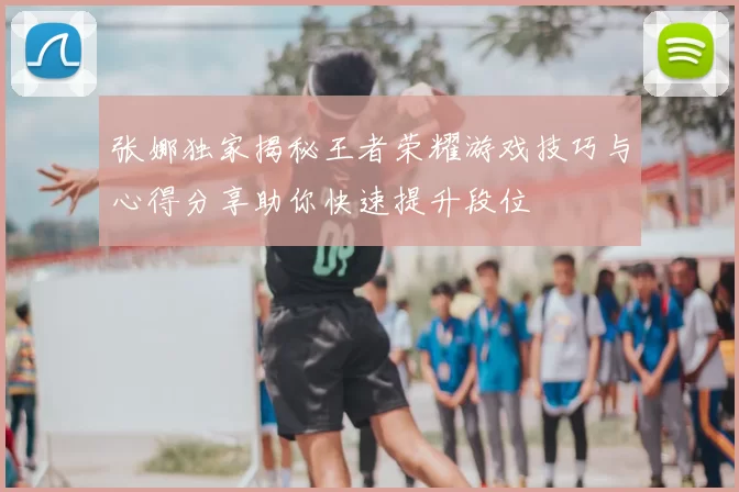 张娜独家揭秘王者荣耀游戏技巧与心得分享助你快速提升段位
