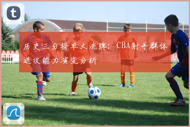 历史三分榜单大洗牌:CBA射手群体进攻能力演变分析