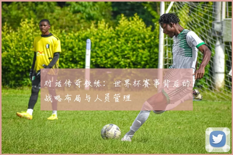 对话传奇教练:世界杯赛事背后的战略布局与人员管理