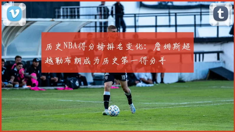 历史NBA得分榜排名变化:詹姆斯超越勒布朗成为历史第一得分手