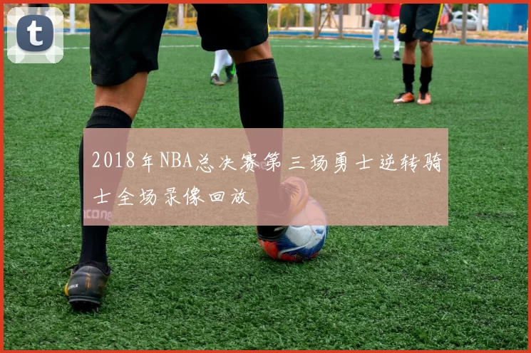 2018年NBA总决赛第三场勇士逆转骑士全场录像回放