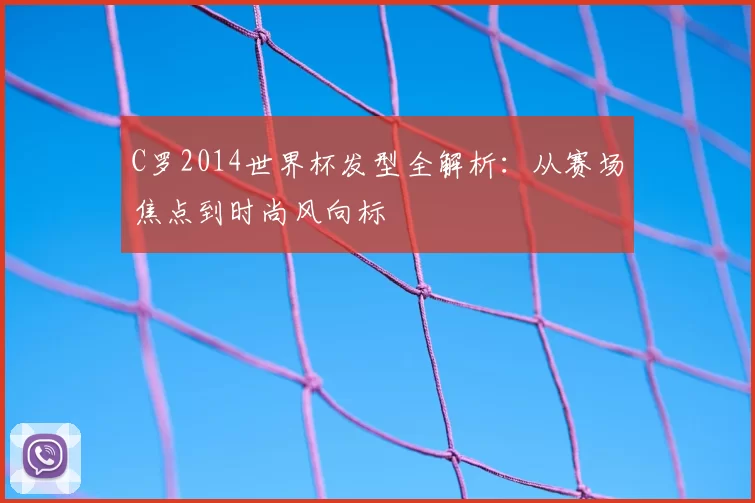 C罗2014世界杯发型全解析:从赛场焦点到时尚风向标