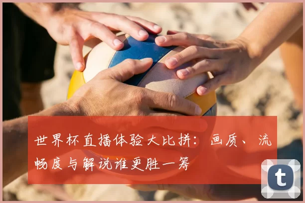 世界杯直播体验大比拼:画质、流畅度与解说谁更胜一筹