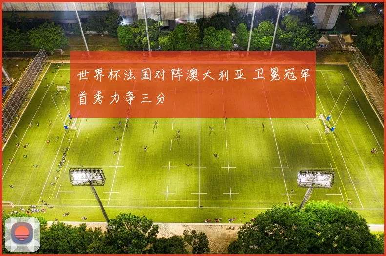 世界杯法国对阵澳大利亚 卫冕冠军首秀力争三分