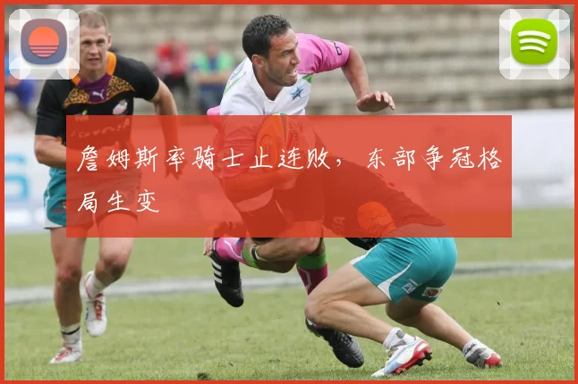 詹姆斯率骑士止连败,东部争冠格局生变