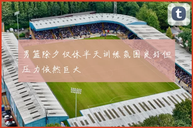 男篮除夕仅休半天训练氛围良好但压力依然巨大