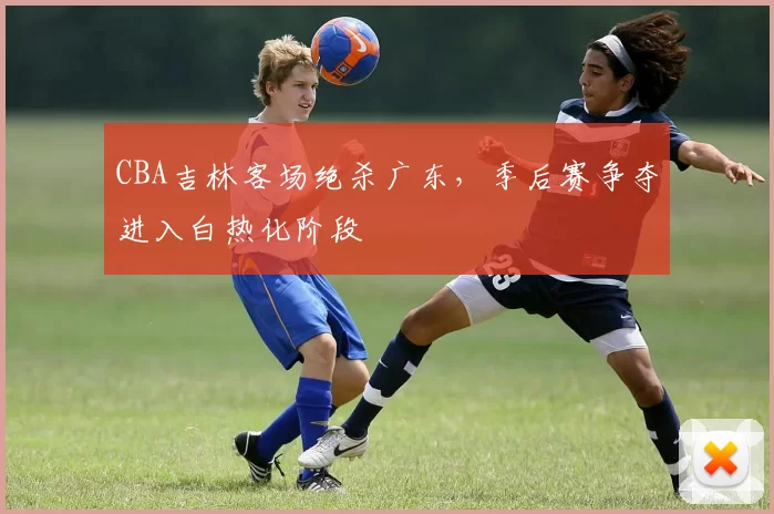 CBA吉林客场绝杀广东,季后赛争夺进入白热化阶段