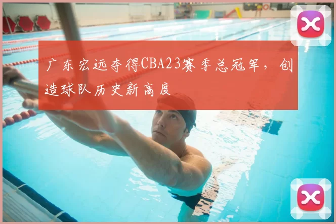 广东宏远夺得CBA23赛季总冠军,创造球队历史新高度