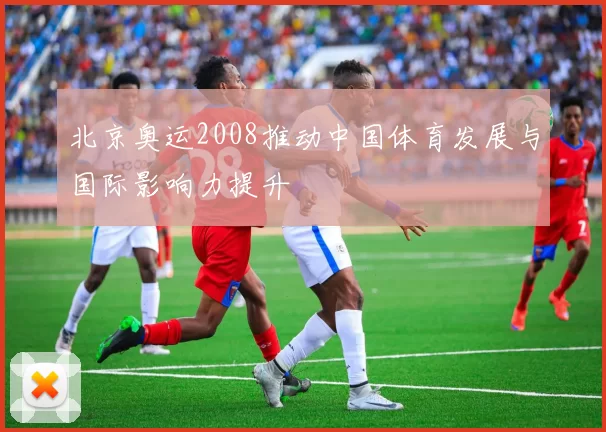 北京奥运2008推动中国体育发展与国际影响力提升
