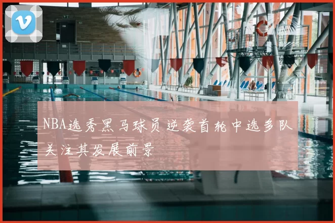 NBA选秀黑马球员逆袭首轮中选多队关注其发展前景