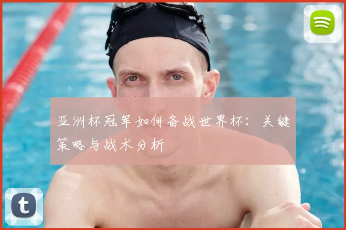 亚洲杯冠军如何备战世界杯:关键策略与战术分析