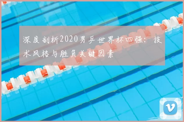 深度剖析2020男乒世界杯四强:技术风格与胜负关键因素