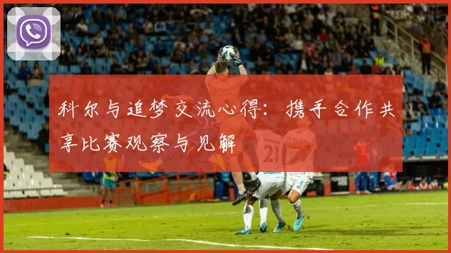 科尔与追梦交流心得:携手合作共享比赛观察与见解