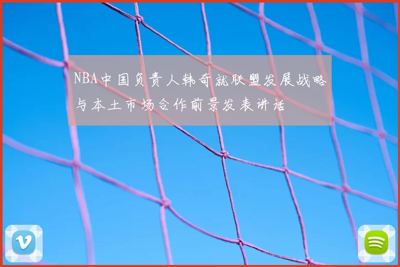 NBA中国负责人韩奇就联盟发展战略与本土市场合作前景发表讲话