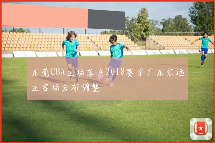 东莞CBA主场落户2018赛季广东宏远主客场分布调整