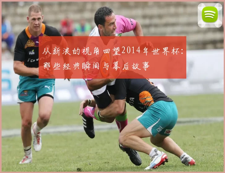从新浪的视角回望2014年世界杯：那些经典瞬间与幕后故事