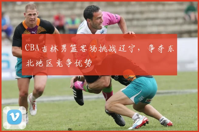 CBA吉林男篮客场挑战辽宁，争夺东北地区竞争优势