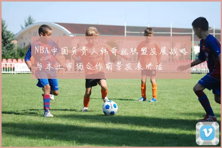 NBA中国负责人韩奇就联盟发展战略与本土市场合作前景发表讲话
