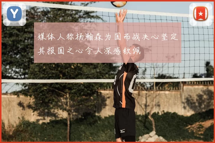 媒体人称杨瀚森为国而战决心坚定其报国之心令人深感钦佩