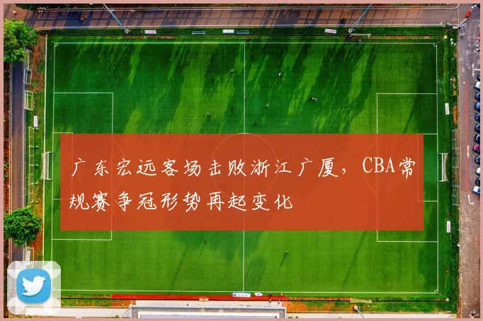 广东宏远客场击败浙江广厦,CBA常规赛争冠形势再起变化